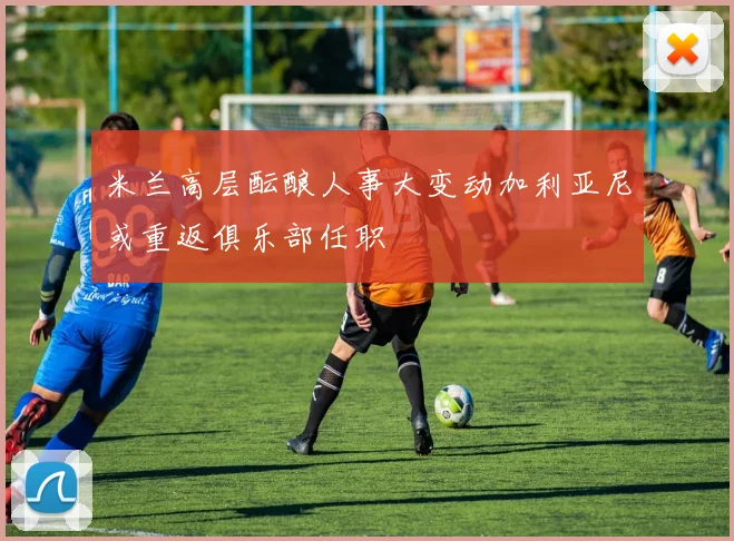 米兰高层酝酿人事大变动加利亚尼或重返俱乐部任职