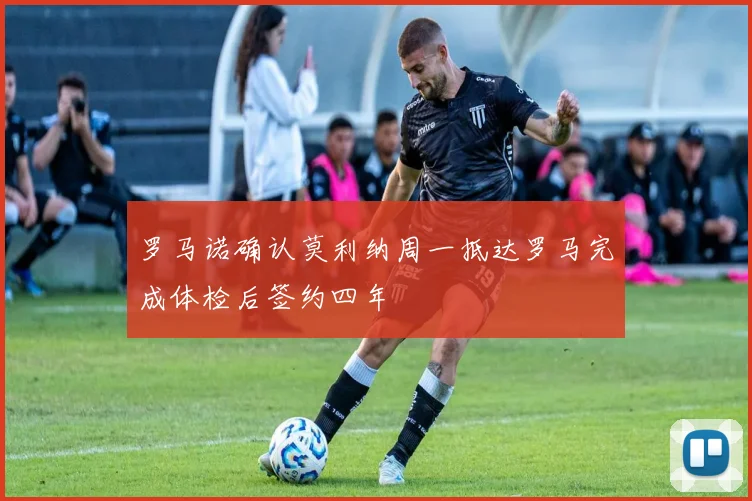 罗马诺确认莫利纳周一抵达罗马完成体检后签约四年