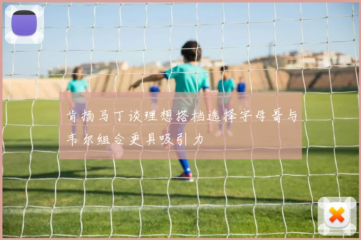 肯扬马丁谈理想搭档选择字母哥与韦尔组合更具吸引力