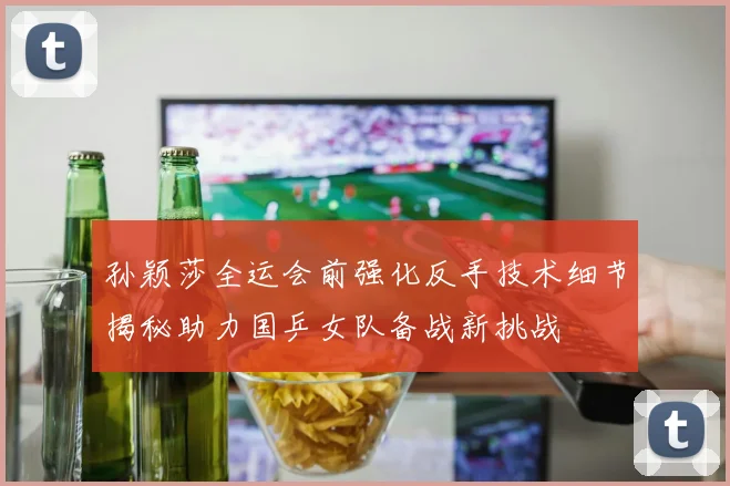 孙颖莎全运会前强化反手技术细节揭秘助力国乒女队备战新挑战