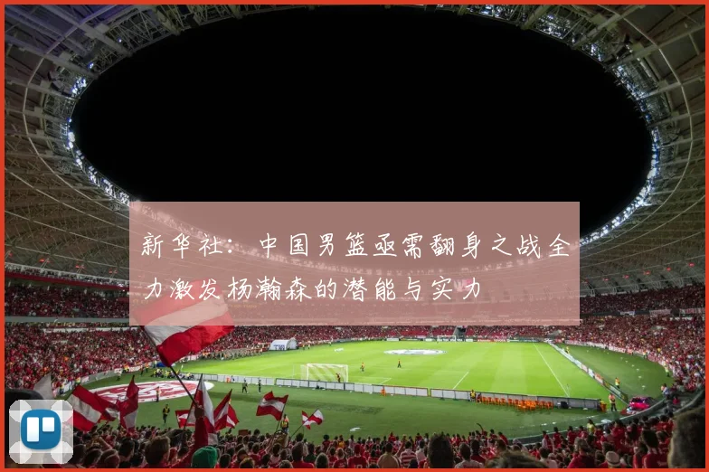新华社：中国男篮亟需翻身之战全力激发杨瀚森的潜能与实力
