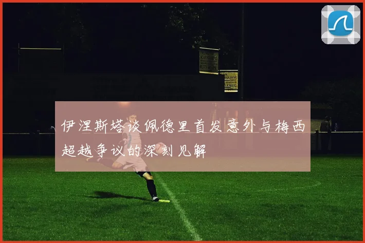 伊涅斯塔谈佩德里首发意外与梅西超越争议的深刻见解
