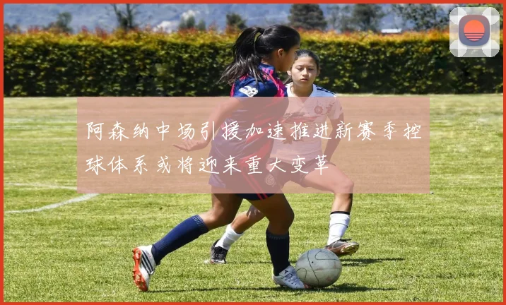 阿森纳中场引援加速推进新赛季控球体系或将迎来重大变革