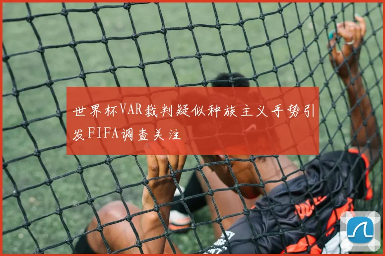 世界杯VAR裁判疑似种族主义手势引发FIFA调查关注