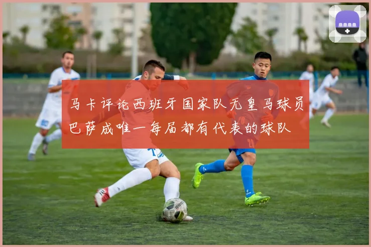马卡评论西班牙国家队无皇马球员巴萨成唯一每届都有代表的球队