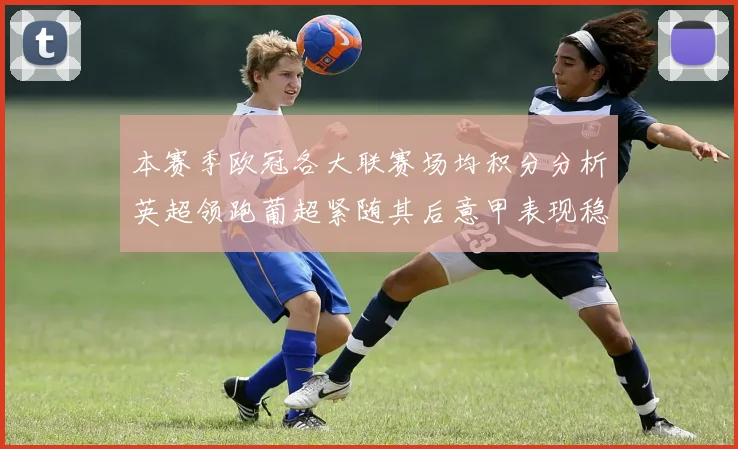 本赛季欧冠各大联赛场均积分分析英超领跑葡超紧随其后意甲表现稳健