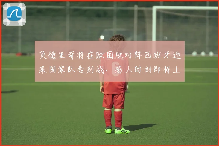 莫德里奇将在欧国联对阵西班牙迎来国家队告别战，感人时刻即将上演