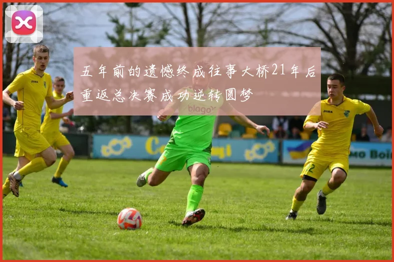 五年前的遗憾终成往事大桥21年后重返总决赛成功逆转圆梦