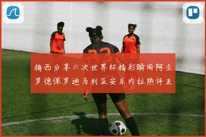 梅西分享六次世界杯精彩瞬间阿圭罗德保罗迪马利亚安东内拉热评互动