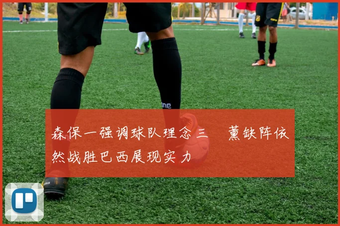森保一强调球队理念三笘薰缺阵依然战胜巴西展现实力
