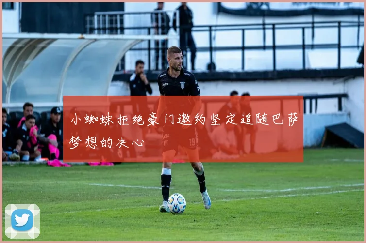 小蜘蛛拒绝豪门邀约坚定追随巴萨梦想的决心