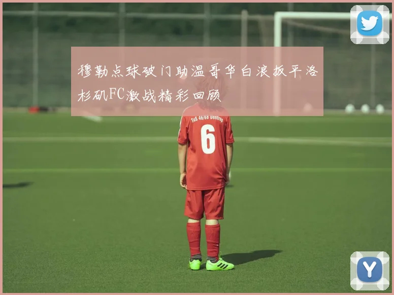 穆勒点球破门助温哥华白浪扳平洛杉矶FC激战精彩回顾