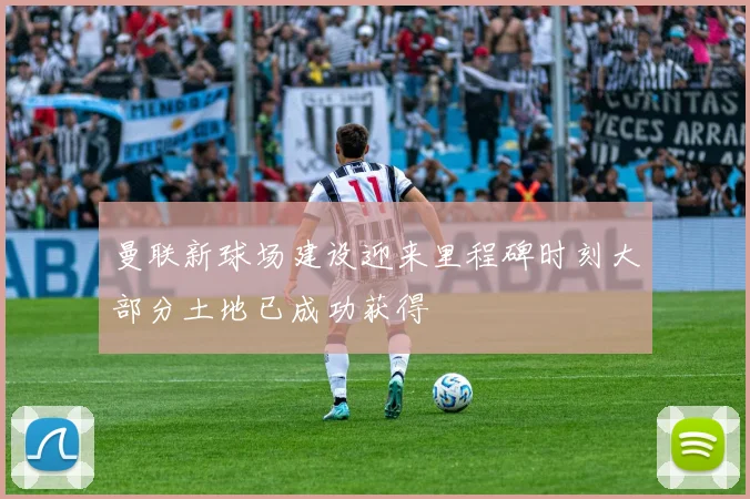 曼联新球场建设迎来里程碑时刻大部分土地已成功获得