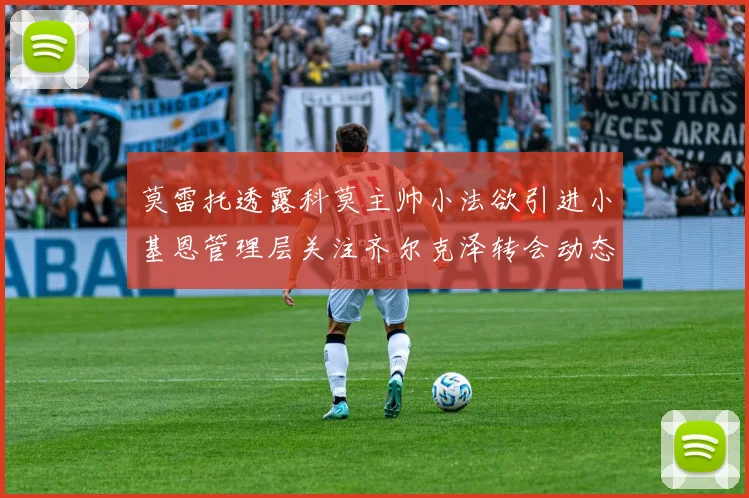 莫雷托透露科莫主帅小法欲引进小基恩管理层关注齐尔克泽转会动态