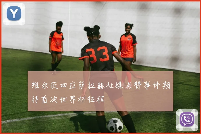维尔茨回应萨拉赫社媒点赞事件期待首次世界杯征程